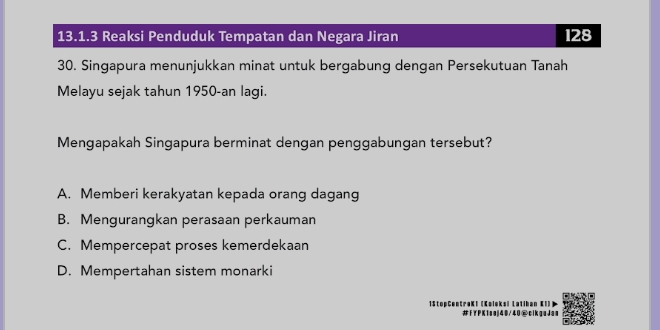 Reaksi Penduduk Tempatan dan Negara Jiran 128
30. Singapura menunjukkan minat untuk bergabung dengan Persekutuan Tanah
Melayu sejak tahun 1950-an lagi.
Mengapakah Singapura berminat dengan penggabungan tersebut?
A. Memberi kerakyatan kepada orang dagang
B. Mengurangkan perasaan perkauman
C. Mempercepat proses kemerdekaan
D. Mempertahan sistem monarki
1StopCentraKI (Ko 【'
#FYPK1sej40/40@cikguJas