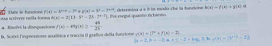 y=6-2
Date le funzioni f(x)=5^(x+a)-7^x e g(x)=5^x-7^(x+b) , determina a e b in modo che la funzione h(x)=f(x)+g(x) si 
ɔssa scrivere nella forma h(x)=2(13· 5^x-25· 7^(x-2)). Poi esegui quanto richiesto. 
a. Risolvi la disequazione f(x)-49g(x)≥ - 48/25 . 
b. Scrivi l’espressione analitica e traccia il grafico della funzione varphi (x)=|7^x+f(x)-2|.
[a=2,b=-2;a. x≤ -2+log _52; b. varphi (x)=|5^(x+2)-2|