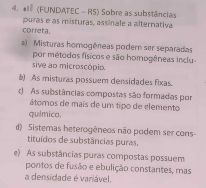 (FUNDATEC - RS) Sobre as substâncias
puras e as misturas, assinale a alternativa
correta.
a) Misturas homogêneas podem ser separadas
por métodos físicos e são homogêneas inclu-
sive ao microscópio.
b) As misturas possuem densidades fixas.
c) As substâncias compostas são formadas por
átomos de mais de um tipo de elemento
químico.
d) Sistemas heterogêneos não podem ser cons-
tituídos de substâncias puras.
e) As substâncias puras compostas possuem
pontos de fusão e ebulição constantes, mas
a densidade é variável.