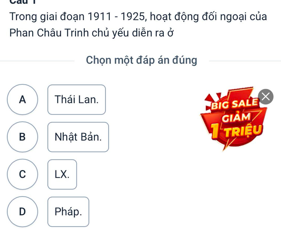 Cau
Trong giai đoạn 1911 - 1925, hoạt động đối ngoại của
Phan Châu Trinh chủ yếu diễn ra ở
Chọn một đáp án đúng
A Thái Lan.
BIG SALE 
GIảM
B Nhật Bản. I triệu
C LX.
D Pháp.