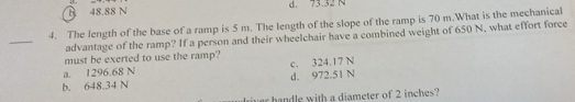 B 48.88 N d. 73.32 N
4. The length of the base of a ramp is 5 m. The length of the slope of the ramp is 70 m.What is the mechanical
_
advantage of the ramp? If a person and their wheelchair have a combined weight of 650 N, what effort force
must be exerted to use the ramp?
a. 1296.68 N c. 324.17 N
b. 648.34 N d. 972.51 N
r handle with a diameter of 2 inches?