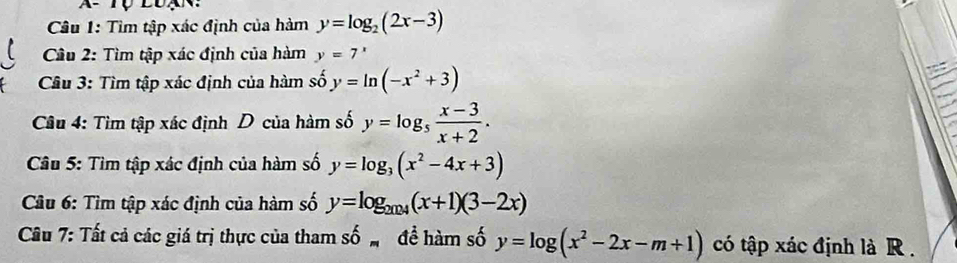 Tìm tập xác định của hàm y=log _2(2x-3)
* Câu 2: Tìm tập xác định của hàm y=7^x
Câu 3: Tìm tập xác định của hàm số y=ln (-x^2+3)
Câu 4: Tìm tập xác định D của hàm số y=log _5 (x-3)/x+2 . 
* Câu 5: Tìm tập xác định của hàm số y=log _3(x^2-4x+3)
* Câu 6: Tìm tập xác định của hàm số y=log _2024(x+1)(3-2x)
Câu 7: Tất cả các giá trị thực của tham số đề hàm số y=log (x^2-2x-m+1) có tập xác định là R .