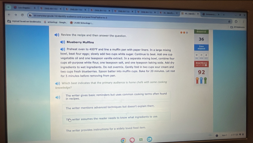 See Pogeles T O S H 6
CNOB 2) 1) L ioredy 00.1 ion sy.
i.com/sa/grade 10/identify-audience-and purpose7imsPlatform=3
a l a n t lm a d schoo lo gy · Google... LAUSD Sicho ology L...
A Codeańka
Answered
Review the recipe and then answer the question.
36
Blueberry Muffins
Time
Preheat oven to 400°F and line a muffin pan with paper liners. In a large mixing elapsed
bowl, beat four eggs; slowly add two cups white sugar. Continue to beat. Add one cup 29
vegetable oil and one teaspoon vanilla extract. In a separate mixing bowl, combine four
cups all-purpose white flour, one teaspoon salt, and one teaspoon baking soda. Add dry
ingredients to wet ingredients. Do not overmix. Gently fold in two cups sour cream and
two cups fresh blueberries. Spoon batter into muffin cups. Bake for 20 minutes. Let rest 92
for 5 minutes before removing from pan.
)) Which best indicates that the primary audience is home chefs with some cooking
knowledge?
The writer gives basic reminders but uses common cooking terms often found
D in recipes.
The writer mentions advanced techniques but doesn't explain them.
Th writer assumes the reader needs to know what ingredients to use.
The writer provides instructions for a widely loved food item.
1 12 04