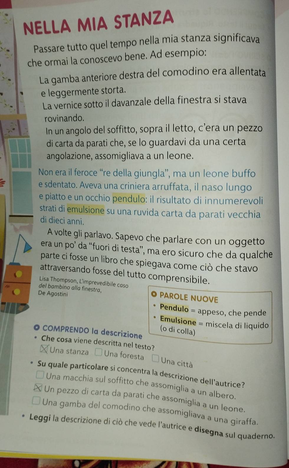 NELLA MIA STANZA
Passare tutto quel tempo nella mia stanza significava
che ormai la conoscevo bene. Ad esempio:
La gamba anteriore destra del comodino era allentata
e leggermente storta.
La vernice sotto il davanzale della finestra si stava
rovinando.
In un angolo del soffitto, sopra il letto, c’era un pezzo
di carta da parati che, se lo guardavi da una certa
angolazione, assomigliava a un leone.
Non era il feroce “re della giungla”, ma un leone buffo
e sdentato. Aveva una criniera arruffata, il naso lungo
e piatto e un occhio pendulo: il risultato di innumerevoli
strati di emulsione su una ruvida carta da parati vecchia
di dieci anni.
A volte gli parlavo. Sapevo che parlare con un oggetto
era un po’ da “fuori di testa”, ma ero sicuro che da qualche
parte ci fosse un libro che spiegava come ciò che stavo
attraversando fosse del tutto comprensibile.
Lisa Thompson, L'imprevedibile caso
del bambino alla finestra, PAROLE NUOVE
De Agostini
Pendulo = appeso, che pende
Emulsione = miscela di liquido
(o di colla)
COMPRENDO la descrizione
Che cosa viene descritta nel testo?
Una stanza Una foresta
Una città
Su quale particolare si concentra la descrizione dell'autrice?
Una macchia sul soffitto che assomiglia a un albero.
Un pezzo di carta da parati che assomiglia a un leone.
Una gamba del comodino che assomigliava a una giraffa.
Leggi la descrizione di ciò che vede l'autrice e disegna sul quaderno.