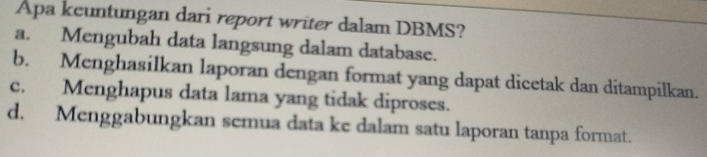 Apa kcuntungan dari report writer dalam DBMS?
a. Mengubah data langsung dalam database.
b. Menghasilkan laporan dengan format yang dapat dicetak dan ditampilkan.
c. Menghapus data lama yang tidak diproses.
d. Menggabungkan semua data ke dalam satu laporan tanpa format.