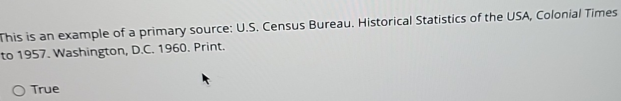 This is an example of a primary source: U.S. Census Bureau. Historical Statistics of the USA, Colonial Times 
to 1957. Washington, D.C. 1960. Print. 
True