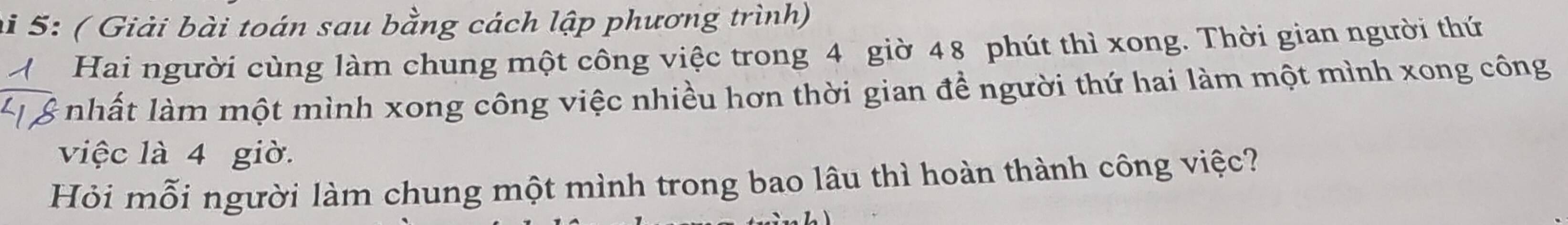 hi 5: ( Giải bài toán sau bằng cách lập phương trình) 
Hai người cùng làm chung một công việc trong 4 giờ 48 phút thì xong. Thời gian người thứ 
nhất làm một mình xong công việc nhiều hơn thời gian để người thứ hai làm một mình xong công 
việc là 4 giờ. 
Hỏi mỗi người làm chung một mình trong bao lâu thì hoàn thành công việc?