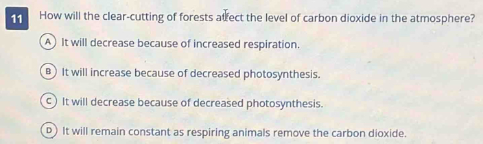 How will the clear-cutting of forests atfect the level of carbon dioxide in the atmosphere?
A) It will decrease because of increased respiration.
B) It will increase because of decreased photosynthesis.
c) It will decrease because of decreased photosynthesis.
D) It will remain constant as respiring animals remove the carbon dioxide.