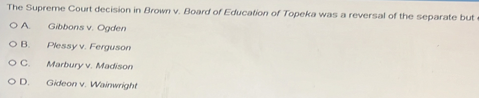 The Supreme Court decision in Brown v. Board of Education of Topeka was a reversal of the separate but
A. Gibbons v. Ogden
B. Plessy v. Ferguson
C. Marbury v. Madison
D. Gideon v. Wainwright