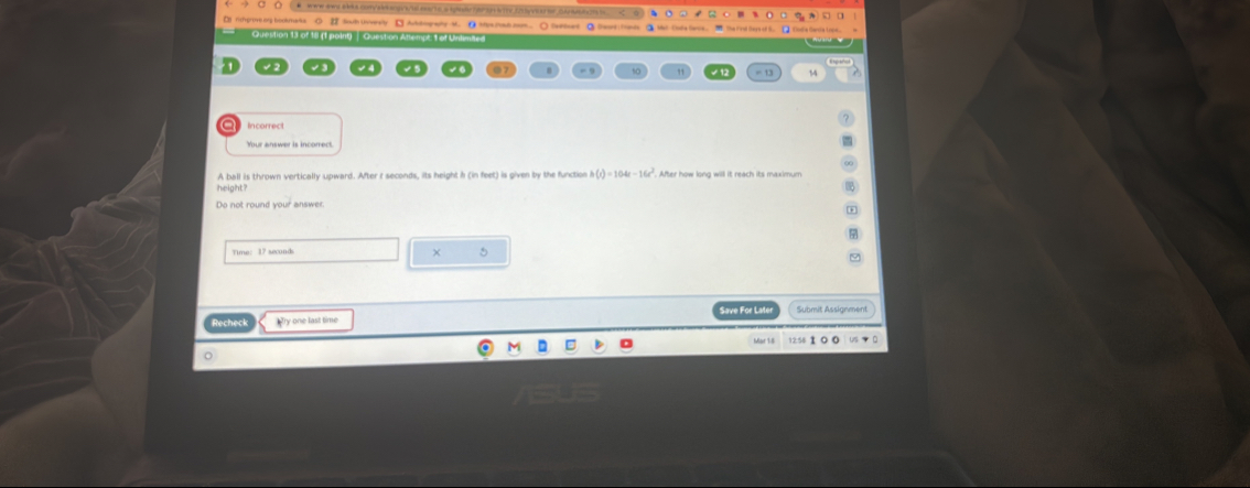 ww aws a bls convale a gyt/t eaa/16 a spedie o aa i hy fvesd r d aa tae 
□ fchprtive ong bookmaka ① Sauh Univesly □ Aukkography M. ① ttpa man.nom.. ○ Saelees ② Seort Inmds ③ Wl Cule leos . 
Qrection 13 of 1l 11 moint | Ouestion Ans myt 1 of Undimas a 
= 13 14 
A ball is thrown vertically upward. After r seconds, its height h (in feet) is given by the function h(t)=104t-16t^2 After how long will it reach its maximum 
× 5
Recheck Mry one last time Save For Lat Submit Assignment 
。 12:56 1 0 0