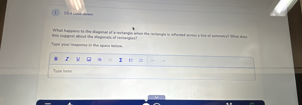 1 15.4 Cool-down 
What happens to the diagonal of a rectangle when the rectangle is reflected across a line of symmetry? What does 
this suggest about the diagonals of rectangles? 
Type your response in the space below. 
B I U 
Σ 
Type here