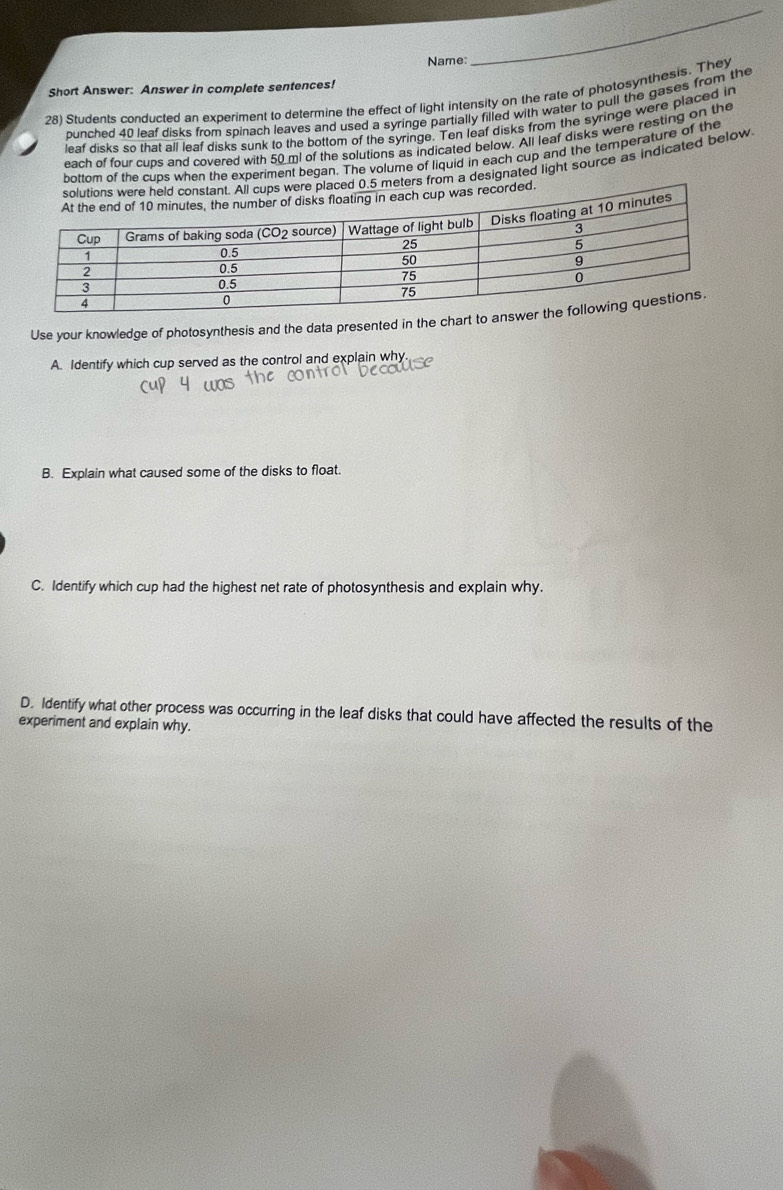 Name: 
_ 
Short Answer: Answer in complete sentences! 
28) Students conducted an experiment to determine the effect of light intensity on the rate of photosynthesis. They 
punched 40 leaf disks from spinach leaves and used a syringe partially filled with water to pull the gases from the 
leaf disks so that all leaf disks sunk to the bottom of the syringe. Ten leaf disks from the syringe were placed in 
each of four cups and covered with 50 ml of the solutions as indicated below. All leaf disks were resting on the 
bottom of the cups when the experiment began. The volume of liquid in each cup and the temperature of the 
om a designated light source as indicated below 
Use your knowledge of photosynthesis and the data presented in the cha 
A. Identify which cup served as the control and explain why. 
B. Explain what caused some of the disks to float. 
C. Identify which cup had the highest net rate of photosynthesis and explain why. 
D. Identify what other process was occurring in the leaf disks that could have affected the results of the 
experiment and explain why.