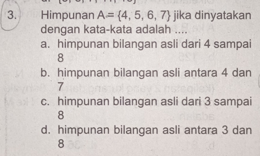 Himpunan A= 4,5,6,7 jika dinyatakan
dengan kata-kata adalah ....
a. himpunan bilangan asli dari 4 sampai
8
b. himpunan bilangan asli antara 4 dan
7
c. himpunan bilangan asli dari 3 sampai
8
d. himpunan bilangan asli antara 3 dan
8