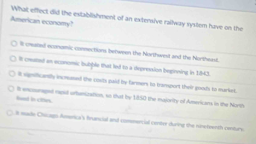 What effect did the establishment of an extensive railway system have on the
American economy?
it created economic connections between the Northwest and the Northeast.
It created an economic bubble that led to a depression beginning in 1843.
it significandly increased the costs paid by farmers to transport their goods to market.
lt encouraged rapid urbanization, so that by 1850 the majority of Americans in the North
lived in cities.
it made Chicago America's francial and commercial center during the nineteenth century.