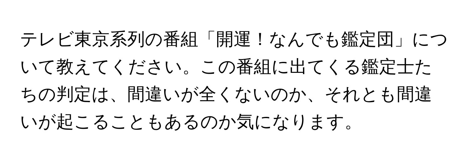 テレビ東京系列の番組「開運！なんでも鑑定団」について教えてください。この番組に出てくる鑑定士たちの判定は、間違いが全くないのか、それとも間違いが起こることもあるのか気になります。