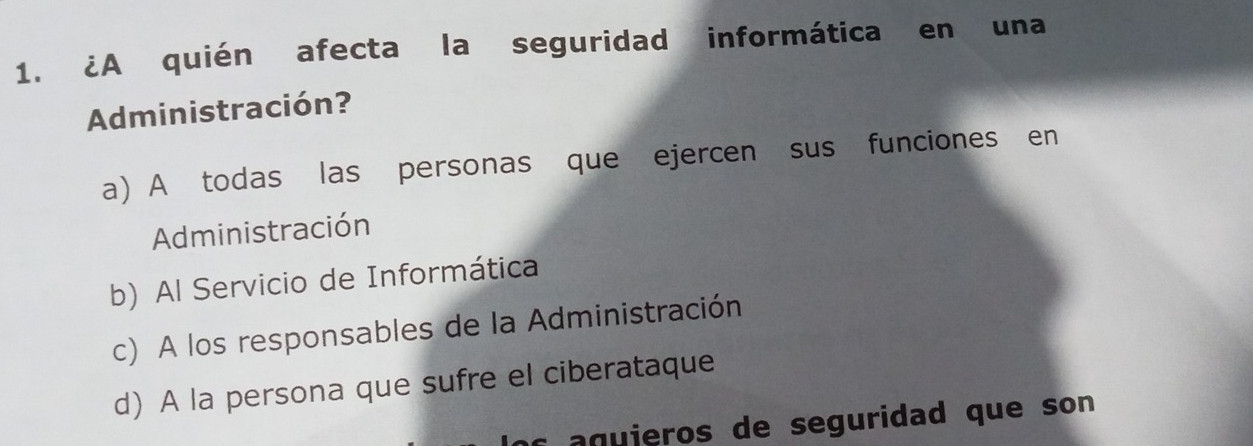 ¿A quién afecta la seguridad informática en una
Administración?
a) A todas las personas que ejercen sus funciones en
Administración
b) Al Servicio de Informática
c) A los responsables de la Administración
d) A la persona que sufre el ciberataque
g ieros de seguridad que son