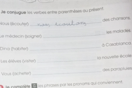 Je conjugue les verbes entre parenthèses au présent: 
des chansons. 
Nous (écouter) 
_ 
_ 
les malades. 
Le médecin (soigner) 
_ 
à Casablanca. 
Dina (habiter) 
la nouvelle école 
Les élèves (visiter) 
_ 
_ 
des paraplules 
Vous (acheter) 
le complète l't les phrases par les pronoms qui conviennent.