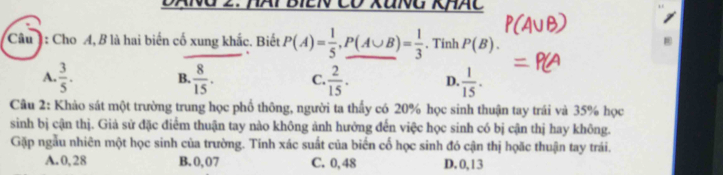 ANG 2. NAT BIEN Có XãNG KHAC
Câu ] : Cho A, B là hai biến cố xung khắc. Biết P(A)= 1/5 , P(A∪ B)= 1/3 . Tinh P(B).
A.  3/5 .  8/15 .  2/15 .  1/15 . 
B.
C.
D.
Câu 2: Khảo sát một trường trung học phổ thông, người ta thấy có 20% học sinh thuận tay trái và 35% học
sinh bị cận thị. Giả sử đặc điểm thuận tay nào không ảnh hưởng đến việc học sinh có bị cận thị hay không.
Gặp ngẫu nhiên một học sinh của trường. Tính xác suất của biến cố học sinh đó cận thị họặc thuận tay trái.
A. 0,28 B. 0,07 C. 0,48 D. 0,13