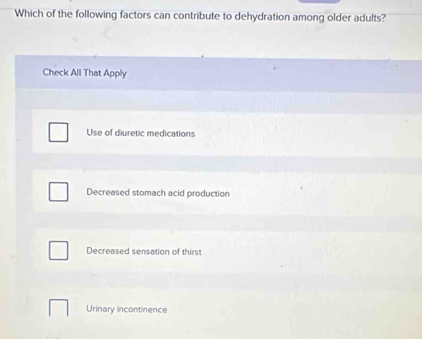 Which of the following factors can contribute to dehydration among older adults?
Check All That Apply
Use of diuretic medications
Decreased stomach acid production
Decreased sensation of thirst
Urinary incontinence