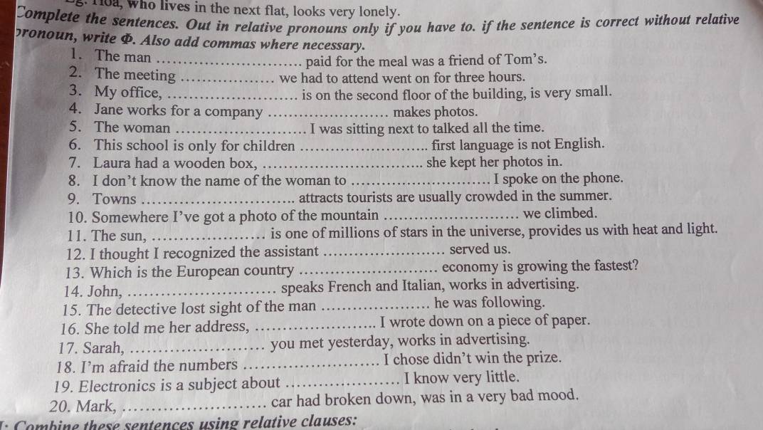 Toa, who lives in the next flat, looks very lonely. 
Complete the sentences. Out in relative pronouns only if you have to. if the sentence is correct without relative 
pronoun, write I. Also add commas where necessary. 
1. The man_ 
paid for the meal was a friend of Tom’s. 
2. The meeting_ 
we had to attend went on for three hours. 
3. My office, _is on the second floor of the building, is very small. 
4. Jane works for a company _makes photos. 
5. The woman _I was sitting next to talked all the time. 
6. This school is only for children _first language is not English. 
7. Laura had a wooden box, _she kept her photos in. 
8. I don’t know the name of the woman to _I spoke on the phone. 
9. Towns _attracts tourists are usually crowded in the summer. 
10. Somewhere I’ve got a photo of the mountain _we climbed. 
11. The sun, _is one of millions of stars in the universe, provides us with heat and light. 
12. I thought I recognized the assistant_ served us. 
13. Which is the European country _economy is growing the fastest? 
14. John,_ speaks French and Italian, works in advertising. 
15. The detective lost sight of the man _he was following. 
16. She told me her address, _I wrote down on a piece of paper. 
17. Sarah,_ you met yesterday, works in advertising. 
18. I’m afraid the numbers _I chose didn’t win the prize. 
19. Electronics is a subject about _I know very little. 
20. Mark, _car had broken down, was in a very bad mood. 
I: Combine these sentences using relative clauses:
