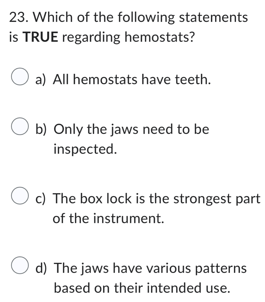 Which of the following statements
is TRUE regarding hemostats?
a) All hemostats have teeth.
b) Only the jaws need to be
inspected.
c) The box lock is the strongest part
of the instrument.
d) The jaws have various patterns
based on their intended use.