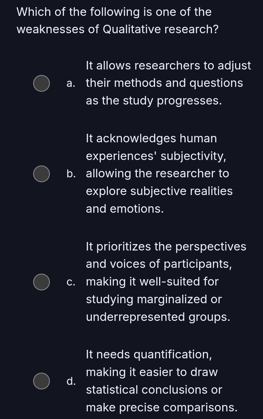 Which of the following is one of the
weaknesses of Qualitative research?
It allows researchers to adjust
a. their methods and questions
as the study progresses.
It acknowledges human
experiences' subjectivity,
b. allowing the researcher to
explore subjective realities
and emotions.
It prioritizes the perspectives
and voices of participants,
c. making it well-suited for
studying marginalized or
underrepresented groups.
It needs quantification,
making it easier to draw
d.
statistical conclusions or
make precise comparisons.