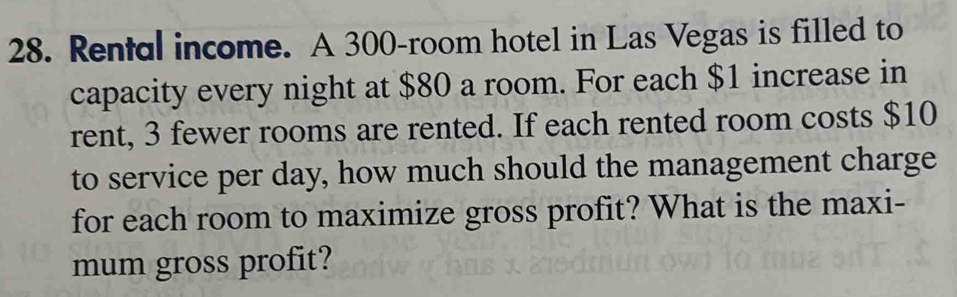 Rental income. A 300 -room hotel in Las Vegas is filled to 
capacity every night at $80 a room. For each $1 increase in 
rent, 3 fewer rooms are rented. If each rented room costs $10
to service per day, how much should the management charge 
for each room to maximize gross profit? What is the maxi- 
mum gross profit?