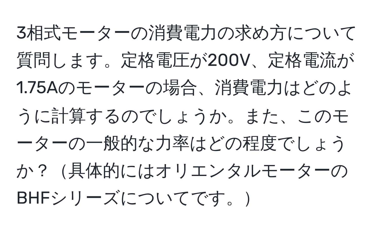 3相式モーターの消費電力の求め方について質問します。定格電圧が200V、定格電流が1.75Aのモーターの場合、消費電力はどのように計算するのでしょうか。また、このモーターの一般的な力率はどの程度でしょうか？具体的にはオリエンタルモーターのBHFシリーズについてです。