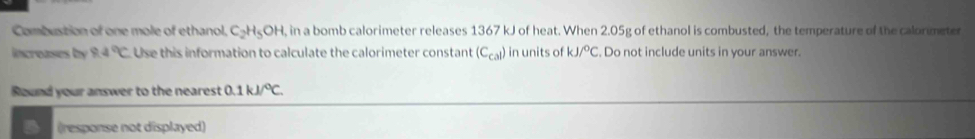 Combustion of one mole of ethanol. C_2H_5OH , in a bomb calorimeter releases 1367 kJ of heat. When 2.05g of ethanol is combusted, the temperature of the calormeter 
increases by 8.4°C Use this information to calculate the calorimeter constant (C_cal) in units of kJ/^circ C. Do not include units in your answer. 
Round your answer to the nearest 0.1kJ/^circ C. 
(response not displayed)