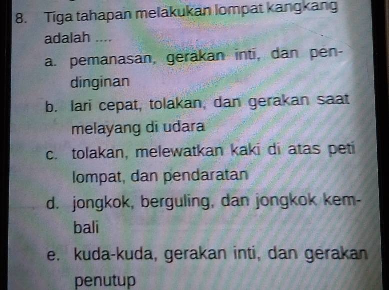 Tiga tahapan melakukan lompat kangkang
adalah ....
a. pemanasan, gerakan inti, dan pen-
dinginan
b. lari cepat, tolakan, dan gerakan saat
melayang di udara
c. tolakan, melewatkan kaki di atas peti
lompat, dan pendaratan
d. jongkok, berguling, dan jongkok kem-
bali
e. kuda-kuda, gerakan inti, dan gerakan
penutup