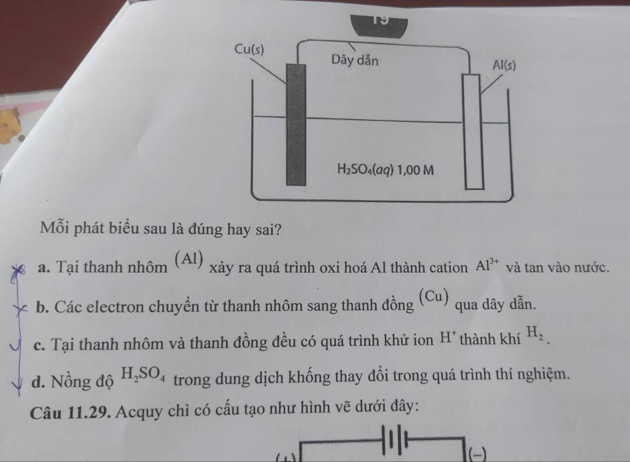 Mỗi phát biểu sau là đúng hay sai?
a. Tại thanh nhôm (Al)  xảy ra quá trình oxi hoá Al thành cation Al^(3+) và tan vào nước.
b. Các electron chuyển từ thanh nhôm sang thanh đồng (Cu) qua dây dẫn.
c. Tại thanh nhôm và thanh đồng đều có quá trình khử ion H^+ thành khí H_2.
d. Nồng độ H_2SO_4 trong dung dịch khống thay đổi trong quá trình thí nghiệm.
Câu 11.29. Acquy chì có cấu tạo như hình vẽ dưới đây: