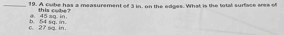 A cube has a measurement of 3 in. on the edges. What is the total surface area of
this cube?
a. 45 sq. in.
b. 54 sq. in.
c. 27 sq. in.