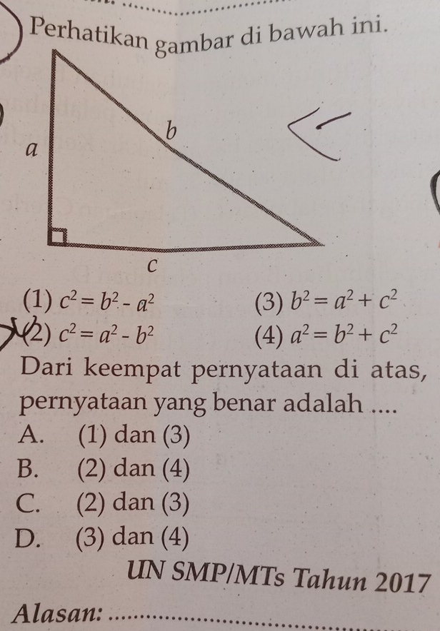 Perhatikan gambar di bawah ini.
(1) c^2=b^2-a^2 (3) b^2=a^2+c^2
(2) c^2=a^2-b^2 (4) a^2=b^2+c^2
Dari keempat pernyataan di atas,
pernyataan yang benar adalah ....
A. (1) dan (3)
B. (2) dan (4)
C. (2) dan (3)
D. (3) dan (4)
UN SMP/MTs Tahun 2017
Alasan:_