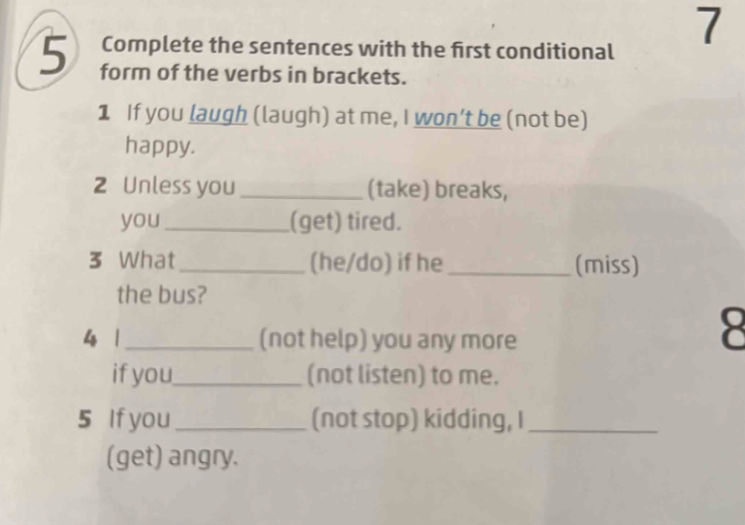 Complete the sentences with the first conditional 
7 
5 form of the verbs in brackets. 
1 If you laugh (laugh) at me, I won’t be (not be) 
happy. 
2 Unless you_ (take) breaks, 
you _(get) tired. 
3 What_ (he/do) if he _(miss) 
the bus? 
4 1_ (not help) you any more 
8 
if you_ (not listen) to me. 
5 If you_ (not stop) kidding, I_ 
(get) angry.