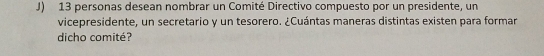 13 personas desean nombrar un Comité Directivo compuesto por un presidente, un 
vicepresidente, un secretario y un tesorero. ¿Cuántas maneras distintas existen para formar 
dicho comité?