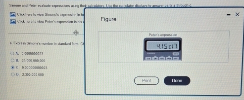 Simone and Peter evaluate expressions using their calculators. Use the calculator displays to answer parts a through c
Click here to view Simane's expression in he ×
A Click here to view Peter's expression in his Figure
Peter's expression
a. Express Simone's number in standard form. C 4.15ε17
A. D D00DD0023
B。 23,000,000,000
C. 0 00000000DD23
D. 2,300,000,000
Print Done