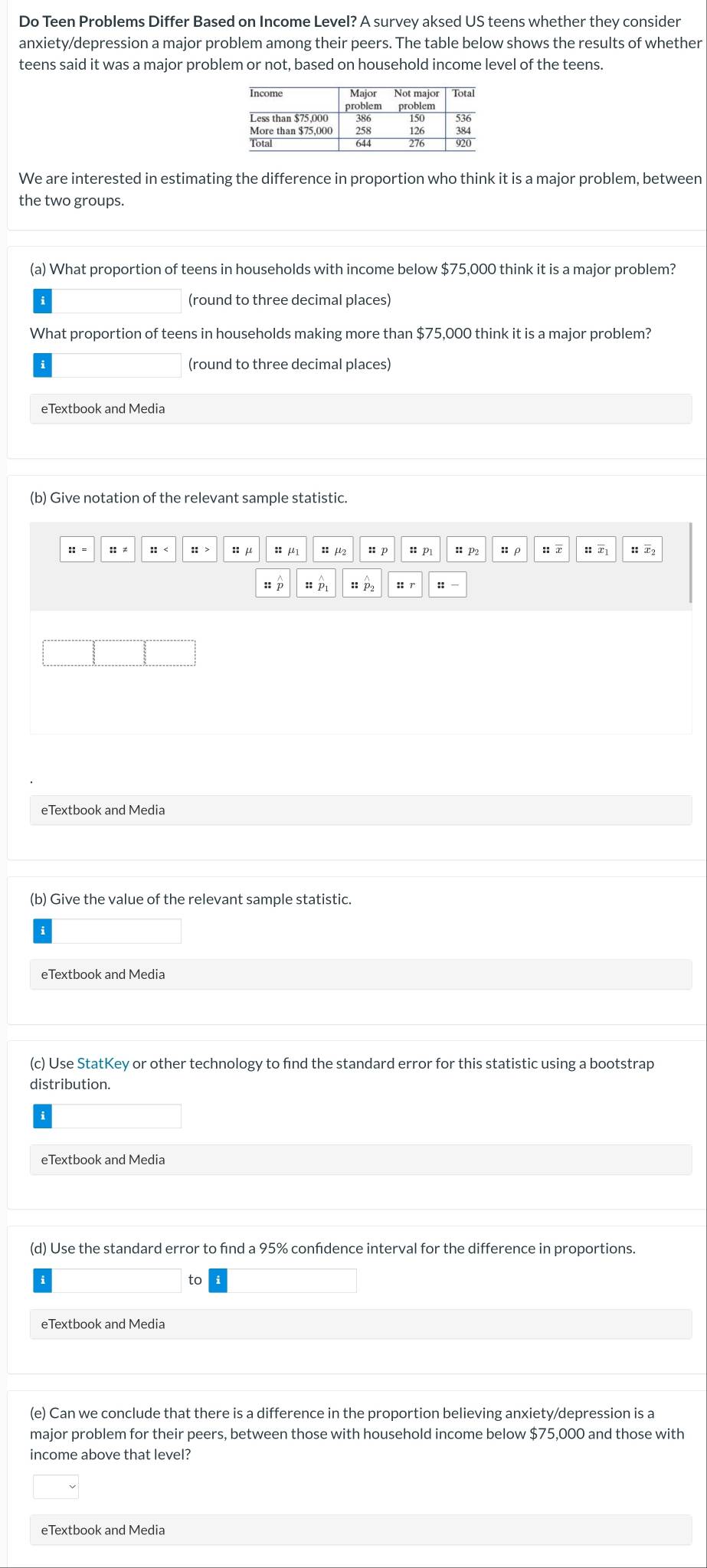 Do Teen Problems Differ Based on Income Level? A survey aksed US teens whether they consider 
anxiety/depression a major problem among their peers. The table below shows the results of whether 
teens said it was a major problem or not, based on household income level of the teens. 
We are interested in estimating the difference in proportion who think it is a major problem, between 
the two groups. 
(a) What proportion of teens in households with income below $75,000 think it is a major problem? 
(round to three decimal places) 
What proportion of teens in households making more than $75,000 think it is a major problem? 
(round to three decimal places) 
eTextbook and Media 
(b) Give notation of the relevant sample statistic. 
:: ≠ :: > : p :: p :ρ :: x :τ H T2
::beginarrayr wedge  pendarray ::p_2 :: 
eTextbook and Media 
(b) Give the value of the relevant sample statistic. 
eTextbook and Media 
(c) Use StatKey or other technology to find the standard error for this statistic using a bootstrap 
distribution. 
eTextbook and Media 
(d) Use the standard error to find a 95% confidence interval for the difference in proportions. 
to 
eTextbook and Media 
(e) Can we conclude that there is a difference in the proportion believing anxiety/depression is a 
major problem for their peers, between those with household income below $75,000 and those with 
income above that level? 
eTextbook and Media