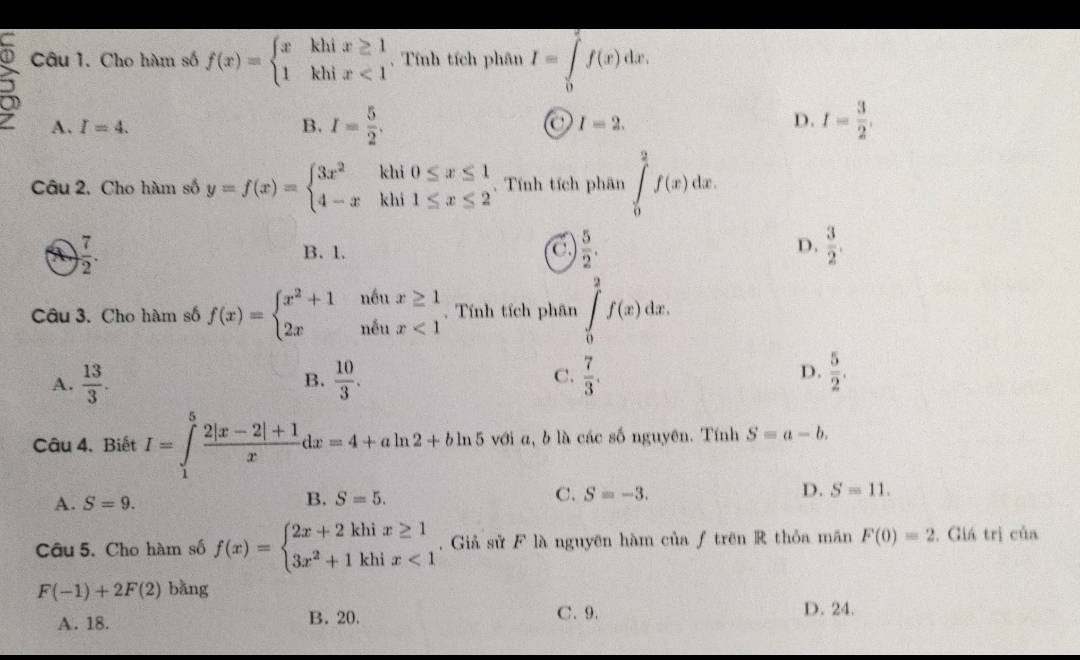 Cho hàm số f(x)=beginarrayl xkhix≥ 1 1khix<1endarray. ,. Tính tích phân I=∈tlimits _0^(2f(x)dx.
A. I=4. B. I=frac 5)2. C I=2. D. I= 3/2 .
Câu 2, Cho hàm số y=f(x)=beginarrayl 3x^2khi0≤ x≤ 1 4-xkhi1≤ x≤ 2endarray.. Tính tích phân ∈tlimits _0^(2f(x)dx.
D.
① frac 7)2. B. 1. C.  5/2 .  3/2 .
Câu 3. Cho hàm số f(x)=beginarrayl x^2+1ntux≥ 1 2xntux<1endarray.. Tính tích phân ∈tlimits _0^(2f(x)dx.
A. frac 13)3.  10/3 .  7/3 .  5/2 .
B.
C.
D.
Câu 4. Biết I=∈tlimits _1^(5frac 2|x-2|+1)xdx=4+aln 2+bln 5 với a, b là các số nguyên. Tính S=a-b.
A. S=9. S=5. C. S=-3. D. S=11.
B.
Câu 5. Cho hàm số f(x)=beginarrayl 2x+2khix≥ 1 3x^2+1khix<1endarray.. Giả sử F là nguyên hàm của ƒ trên R thỏa măn F(0)=2. Giá trị của
F(-1)+2F(2) bǎng
A. 18. B. 20. C. 9. D. 24.