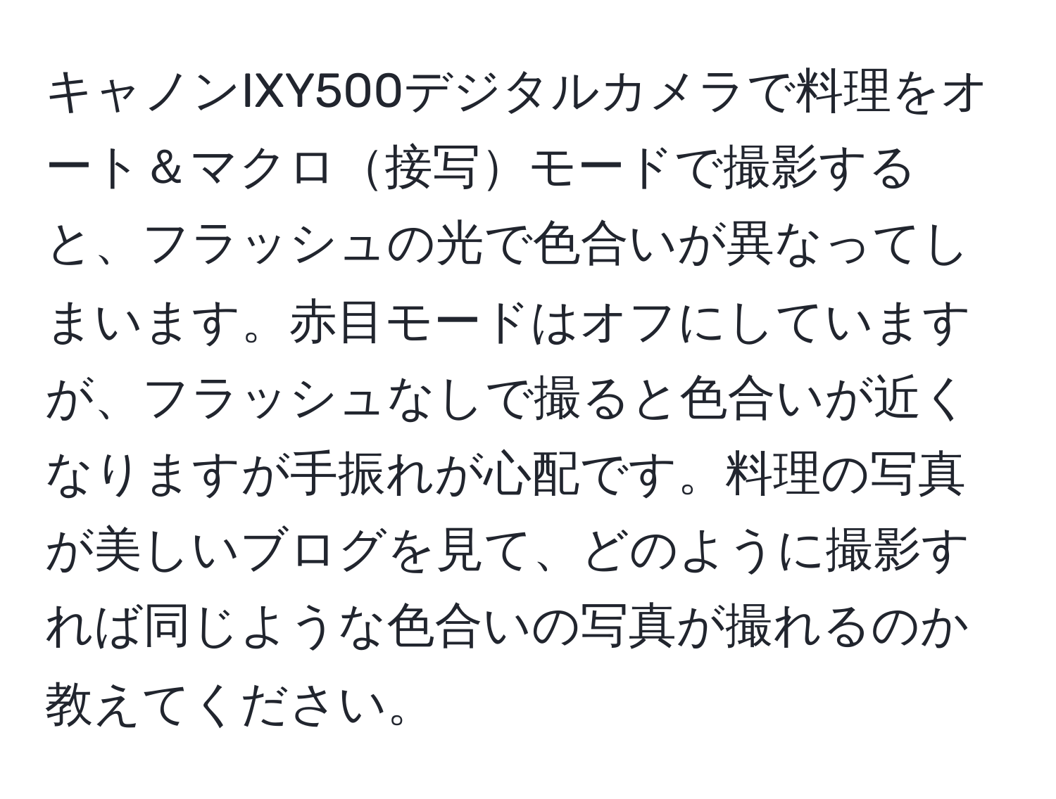 キャノンIXY500デジタルカメラで料理をオート＆マクロ接写モードで撮影すると、フラッシュの光で色合いが異なってしまいます。赤目モードはオフにしていますが、フラッシュなしで撮ると色合いが近くなりますが手振れが心配です。料理の写真が美しいブログを見て、どのように撮影すれば同じような色合いの写真が撮れるのか教えてください。