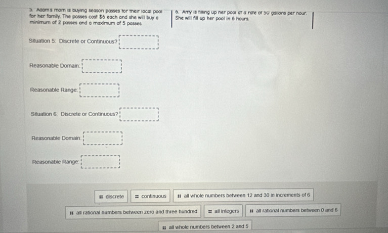 Adam's mom is buying season passes for their local pool 6. Amy is tilling up her pool at a rate of 5U gallons per nour.
for her family. The passes cost $6 each and she will buy o She will fill up her pool in 6 hours.
minimum of 2 passes and a maximum of 5 passes.
Situation 5: Discrete or Continuous? □ 
Reasonable Domain: □ 
Reasonable Range □ 
Situation 6: Discrete or Continuous? □ 
Reasonable Domain: □ 
Reasonable Range □
# discrete : continuous # all whole numbers between 12 and 30 in increments of 6
# all rational numbers between zero and three hundred # all integers # all rational numbers between 0 and 6
: all whole numbers between 2 and 5