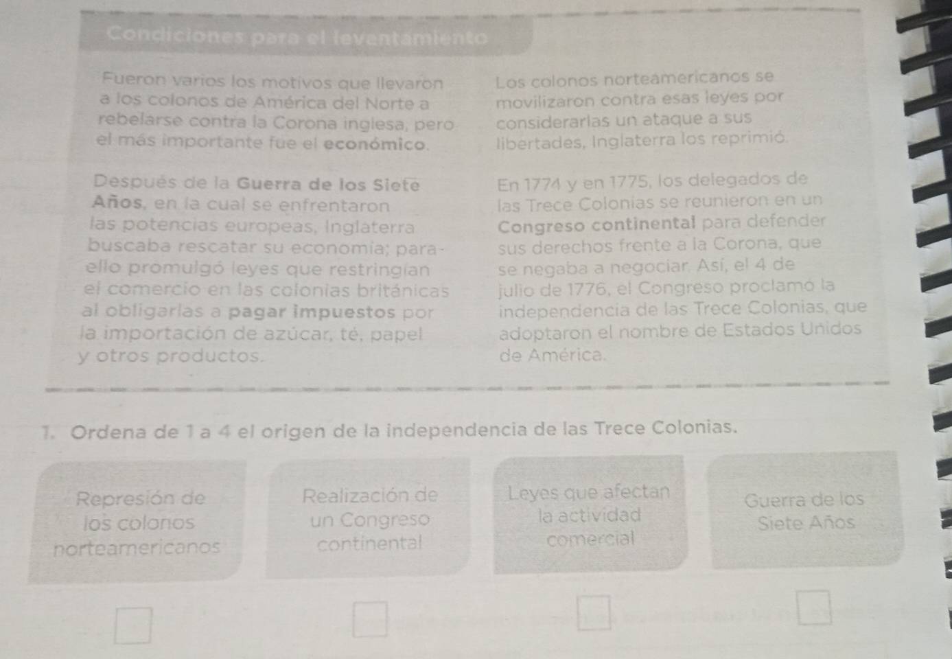 Condiciones para el levantamiento 
Fueron varios los motivos que llevarón Los colonos norteamericanos se 
a los colonos de América del Norte a movilizaron contra esas leyes por 
rebelarse contra la Corona inglesa, pero considerarlas un ataque a sus 
el más importante fue el económico. libertades, Inglaterra los reprimió. 
Después de la Guerra de los Siete En 1774 y en 1775, los delegados de 
Años, en la cual se enfrentaron las Trece Colonías se reunieron en un 
las potencias europeas, Ingláterra Congreso continental para defender 
buscaba rescatar su economía; para sus derechos frente a la Corona, que 
ello promulgó leyes que restringían se negaba a negociar. Así, el 4 de 
el comercio en las colonias británicas julio de 1776, el Congreso proclamó la 
al obligarías a pagar impuestos por independencia de las Trece Colonias, que 
la importación de azúcar, té, papel adoptaron el nombre de Estados Uñidos 
y otros productos. de América. 
1. Ordena de 1 a 4 el origen de la independencia de las Trece Colonias. 
Represión de Realización de Leyes que afectan 
Guerra de los 
los colonos un Congreso la actividad 
Siete Años 
norteamericanos continental comercial