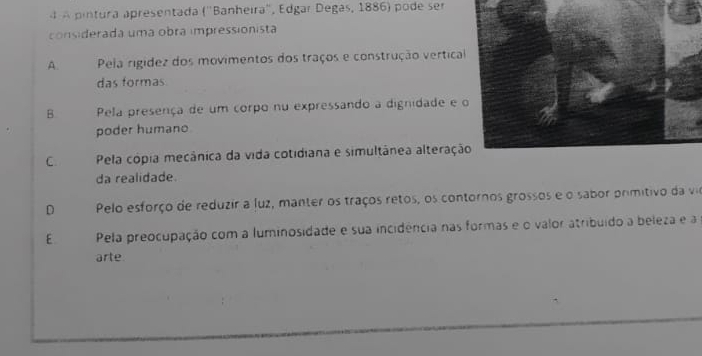 A pintura apresentada (''Banheira'', Edgar Degas, 1886) pode ser
considerada uma obra impressionista
A. Pela rigidez dos movimentos dos traços e construção vertica
das formas
B Pela presença de um corpo nu expressando a dignidade e 
poder humano
C. Pela cópia mecânica da vida cotidiana e simultânea alteraçã
da realidade.
D Pelo esforço de reduzir a luz, manter os traços retos, os contornos grossos e o sabor primitivo da vir
E Pela preocupação com a luminosidade e sua incidência nas formas e o valor atribuído a beleza e a
arte.