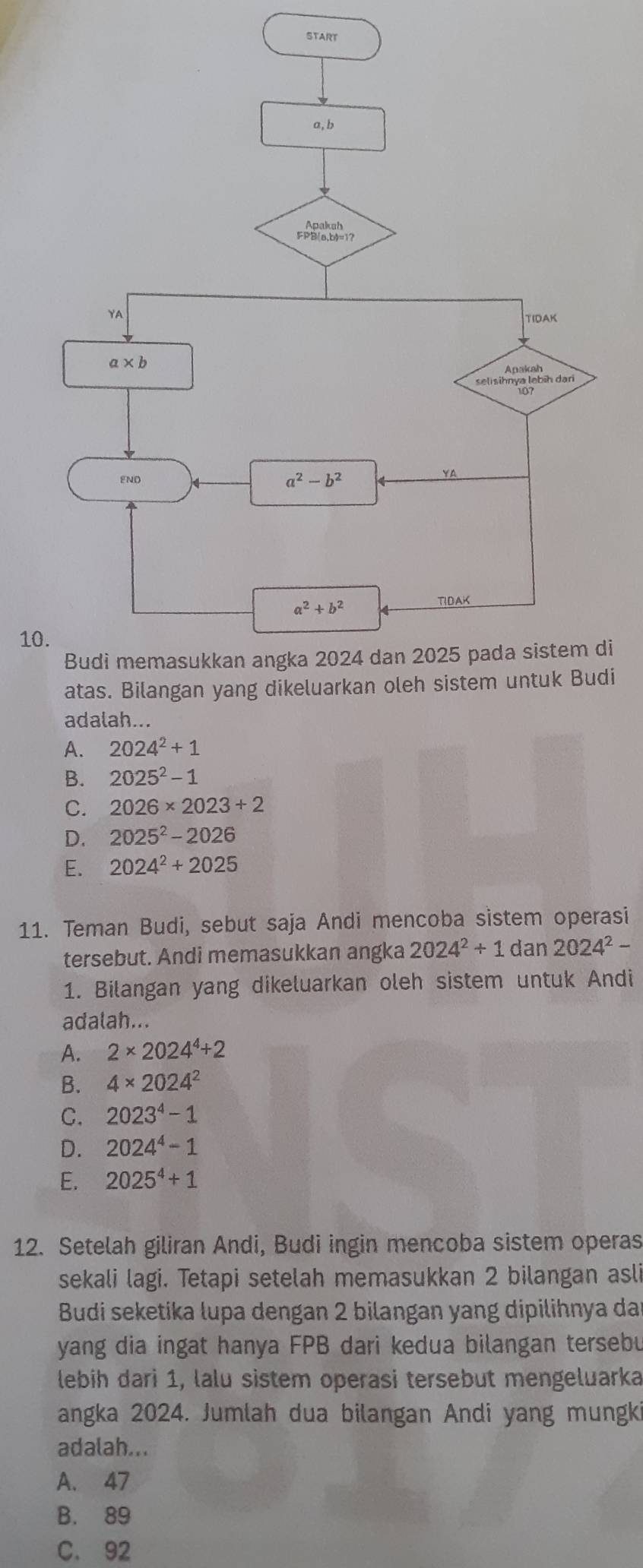 START
10
i
i
adalah...
A. 2024^2+1
B. 2025^2-1
C. 2026* 2023+2
D. 2025^2-2026
E. 2024^2+2025
11. Teman Budi, sebut saja Andi mencoba sistem operasi
tersebut. Andi memasukkan angka 2024^2+1dan2024^2-
1. Bilangan yang dikeluarkan oleh sistem untuk Andi
adalah...
A. 2* 2024^4+2
B. 4* 2024^2
C. 2023^4-1
D. 2024^4-1
E. 2025^4+1
12. Setelah giliran Andi, Budi ingin mencoba sistem operas
sekali lagi. Tetapi setelah memasukkan 2 bilangan asli
Budi seketika lupa dengan 2 bilangan yang dipilihnya da
yang dia ingat hanya FPB dari kedua bilangan tersebu
lebih dari 1, lalu sistem operasi tersebut mengeluarka
angka 2024. Jumlah dua bilangan Andi yang mungki
adalah...
A. 47
B. 89
C. 92