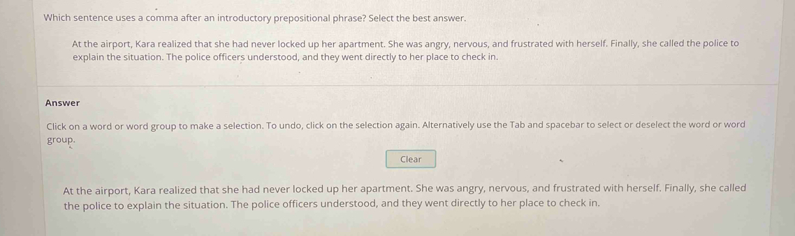 Which sentence uses a comma after an introductory prepositional phrase? Select the best answer.
At the airport, Kara realized that she had never locked up her apartment. She was angry, nervous, and frustrated with herself. Finally, she called the police to
explain the situation. The police officers understood, and they went directly to her place to check in.
Answer
Click on a word or word group to make a selection. To undo, click on the selection again. Alternatively use the Tab and spacebar to select or deselect the word or word
group.
Clear
At the airport, Kara realized that she had never locked up her apartment. She was angry, nervous, and frustrated with herself. Finally, she called
the police to explain the situation. The police officers understood, and they went directly to her place to check in.