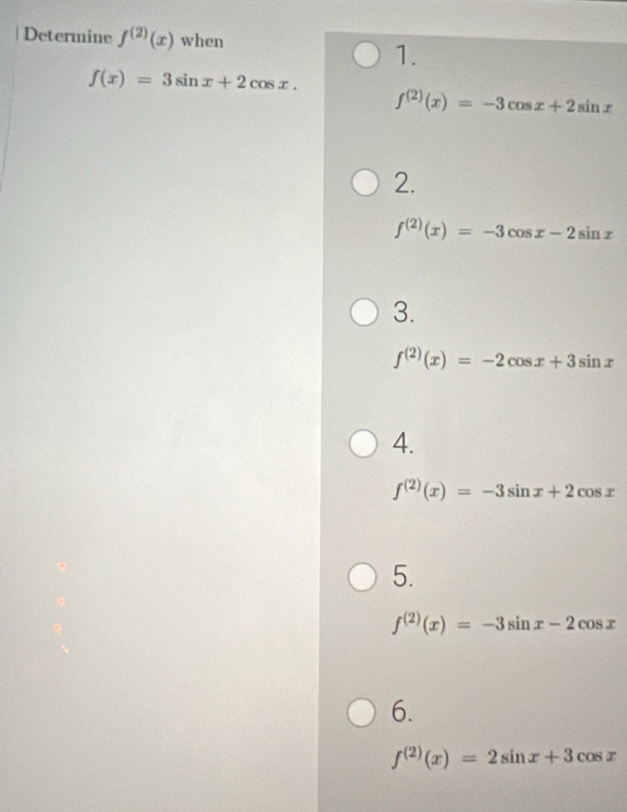 Determine f^((2))(x) when
1.
f(x)=3sin x+2cos x.
f^((2))(x)=-3cos x+2sin x
2.
f^((2))(x)=-3cos x-2sin x
3.
f^((2))(x)=-2cos x+3sin x
4.
f^((2))(x)=-3sin x+2cos x
5.
f^((2))(x)=-3sin x-2cos x
6.
f^((2))(x)=2sin x+3cos x