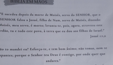 BIBLIA EM MÁOS 
"E sucedeu depois da morte de Moisés, servo do SENHOR, que o 
SENHOR falou a Josué, filho de Num, servo de Moisés, dizendos 
Moisés, meu servo, é morto; levanta-te, pois, agora, atravessa este 
ordão, tu e todo este povo, à terra que eu dou aos filhos de Israel." 
Josué 1: 1, 2
tão to mandei eu? Esforça-te, e tem bom ânimo; não temas, nem te 
spantes; porque o Senhor teu Deus é contigo, por onde quer que 
andares."