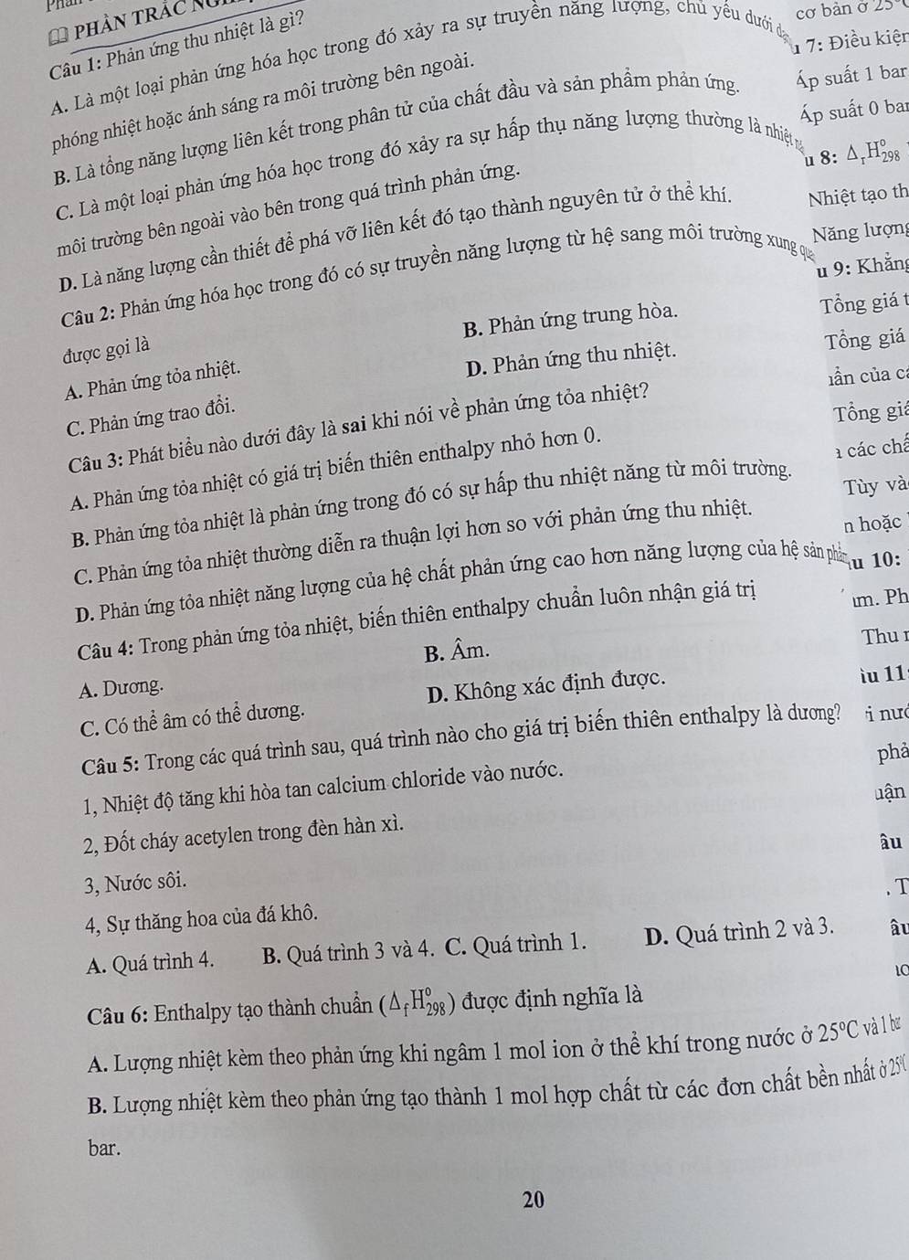 phần trắc Ngi
1 7: Điều kiện
Câu 1: Phản ứng thu nhiệt là gì?
cơ bản ở 25º
A. Là một loại phản ứng hóa học trong đó xảy ra sự truyền năng lượng, chủ yếu dưới đạ
nhóng nhiệt hoặc ánh sáng ra môi trường bên ngoài.
Áp suất 0 bar
B. Là tổng năng lượng liên kết trong phân tử của chất đầu và sản phầm phản ứng Áp suất 1 bar
u 8: Δ H_(29)° 。
C. Là một loại phản ứng hóa học trong đó xảy ra sự hấp thụ năng lượng thường là nhiệt
trôi trường bên ngoài vào bên trong quá trình phản ứng.
Năng lượng
D. Là năng lượng cần thiết để phá vỡ liên kết đó tạo thành nguyên tử ở thể khí. Nhiệt tạo th
u 9: Khẳng
Câu 2: Phản ứng hóa học trong đó có sự truyền năng lượng từ hệ sang môi trường xung qua
B. Phản ứng trung hòa. Tổng giá t
được gọi là
D. Phản ứng thu nhiệt. Tổng giá
A. Phản ứng tỏa nhiệt.
ln của ca
C. Phản ứng trao đổi.
Tổng giá
Câu 3: Phát biểu nào dưới đây là sai khi nói vhat e phản ứng tỏa nhiệt?
A. Phản ứng tỏa nhiệt có giá trị biến thiên enthalpy nhỏ hơn 0.
Tùy và
B. Phản ứng tỏa nhiệt là phản ứng trong đó có sự hấp thu nhiệt năng từ môi trường a các chế
n hoặc
C. Phản ứng tỏa nhiệt thường diễn ra thuận lợi hơn so với phản ứng thu nhiệt.
D. Phản ứng tỏa nhiệt năng lượng của hệ chất phản ứng cao hơn năng lượng của hệ sản phần u 10:
Câu 4: Trong phản ứng tỏa nhiệt, biến thiên enthalpy chuẩn luôn nhận giá trị m. Ph
B. Âm.
Thu 1
ìu 11
A. Duong.
C. Có thể âm có thể dương. D. Không xác định được.
Câu 5: Trong các quá trình sau, quá trình nào cho giá trị biến thiên enthalpy là dương? i nư
phả
1, Nhiệt độ tăng khi hòa tan calcium chloride vào nước.
uận
2, Đốt cháy acetylen trong đèn hàn xì.
âu
3, Nước sôi.
. T
4, Sự thăng hoa của đá khô.
A. Quá trình 4. B. Quá trình 3 và 4. C. Quá trình 1. D. Quá trình 2 và 3. âu
10
Câu 6: Enthalpy tạo thành chuẩn (△ _fH_(298)°) được định nghĩa là
A. Lượng nhiệt kèm theo phản ứng khi ngâm 1 mol ion ở thể khí trong nước ở 25°C và 1 bơ
B. Lượng nhiệt kèm theo phản ứng tạo thành 1 mol hợp chất từ các đơn chất bền nhất ở 20
bar.
20