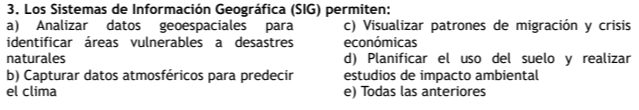 Los Sistemas de Información Geográfica (SIG) permiten:
a) Analizar datos geoespaciales para c) Visualizar patrones de migración y crisis
identificar áreas vulnerables a desastres económicas
naturales d) Planificar el uso del suelo y realizar
b) Capturar datos atmosféricos para predecir estudios de impacto ambiental
el clima e) Todas las anteriores