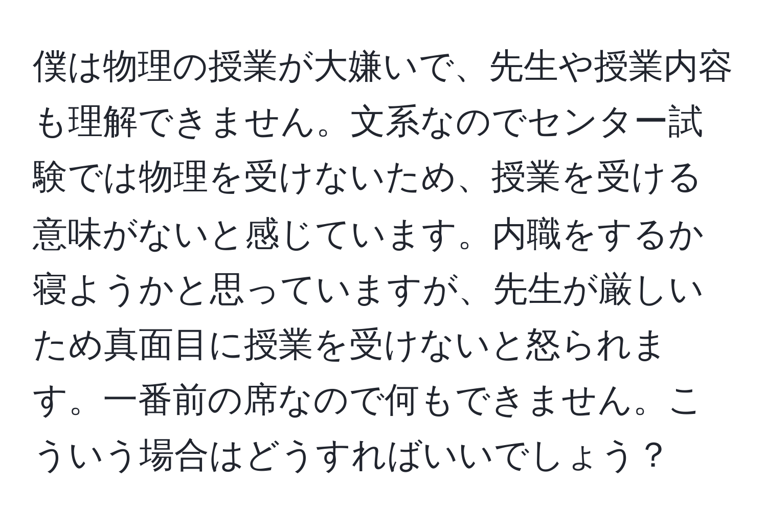 僕は物理の授業が大嫌いで、先生や授業内容も理解できません。文系なのでセンター試験では物理を受けないため、授業を受ける意味がないと感じています。内職をするか寝ようかと思っていますが、先生が厳しいため真面目に授業を受けないと怒られます。一番前の席なので何もできません。こういう場合はどうすればいいでしょう？