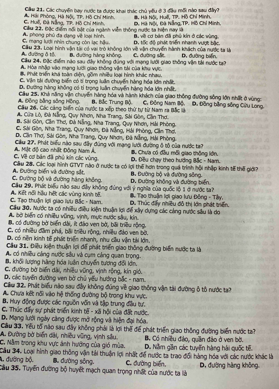 Các chuyến bay nước ta được khai thác chủ yếu ở 3 đầu mối nào sau đây?
A. Hải Phòng, Hà Nội, TP. Hồ Chí Minh. B. Hà Nội, Huế, TP. Hồ Chí Minh.
C. Huế, Đà Nẵng, TP. Hồ Chí Minh. D. Hà Nội, Đà Nẵng,TP. Hồ Chí Minh.
Câu 22. Đặc điểm nổi bật của ngành viễn thông nước ta hiện nay là
A. phong phú đa dạng về loại hình. B. về cơ bản đã phủ kín ở các vùng.
C. mạng lưới nhìn chung còn lạc hậu. D. tốc độ phát triển nhanh vượt bậc.
Câu 23. Loại hình vận tải có vai trò không lớn về vận chuyển hành khách của nước ta là
A. đường ô tô. B. đường hàng không. C. đường sắt. D. đường biển.
Câu 24. Đặc điểm nào sau đây không đúng với mạng lưới giao thông vận tải nước ta?
A. Hòa nhập vào mạng lưới giao thông vận tải của khu vực.
B. Phát triển khá toàn diện, gồm nhiều loại hình khác nhau.
C. Vận tải đường biển có tỉ trọng luân chuyển hàng hóa lớn nhất.
D. Đường hàng không có tỉ trọng luân chuyển hàng hóa lớn nhất.
Câu 25. Khả năng vận chuyển hàng hóa và hành khách của giao thông đường sông lớn nhất ở vùng:
A. Đồng bằng sông Hồng. B. Bắc Trung Bộ. C. Đông Nam Bộ. D. Đồng bằng sông Cửu Long.
Câu 26. Các cảng biển của nước ta xếp theo thứ tự từ Nam ra Bắc là
A. Cửa Lò, Đà Nẵng, Quy Nhơn, Nha Trang, Sài Gòn, Cần Thơ.
B. Sài Gòn, Cần Thơ, Đà Nẵng, Nha Trang, Quy Nhơn, Hải Phòng.
C. Sài Gòn, Nha Trang, Quy Nhơn, Đà Nẵng, Hải Phòng, Cần Thơ.
D. Cần Thơ, Sài Gòn, Nha Trang, Quy Nhơn, Đà Nẵng, Hải Phòng.
Câu 27. Phát biểu nào sau đây đúng với mạng lưới đường ô tô của nước ta?
A. Mật độ cao nhất Đông Nam Á. B. Chưa có đầu mối giao thông lớn.
C. Về cơ bản đã phủ kín các vùng. D. Đều chạy theo hướng Bắc - Nam.
Câu 28. Các loại hình GTVT nào ở nước ta có lợi thế hơn trong quá trình hội nhập kinh tế thế giới?
A. Đường biển và đường sắt. B. Đường bộ và đường sông.
C. Đường bộ và đường hàng không. D. Đường không và đường biển.
Câu 29. Phát biểu nào sau đây không đúng với ý nghĩa của quốc lộ 1 ở nước ta?
A. Kết nối hầu hết các vùng kinh tế. B. Tạo thuận lợi giao lưu Đông - Tây.
C. Tạo thuận lợi giao lưu Bắc - Nam. D. Thúc đẩy nhiều đô thị lớn phát triển.
Câu 30. Nước ta có nhiều điều kiện thuận lợi để xây dựng các cảng nước sâu là do
A. bờ biển có nhiều vũng, vịnh, mực nước sâu, kín.
B. có đường bờ biển dài, ít đảo ven bờ, bãi triều rộng.
C. có nhiều đầm phá, bãi triều rộng, nhiều đảo ven bờ.
D. có nền kinh tế phát triển nhanh, nhu cầu vận tải lớn.
Câu 31. Điều kiện thuận lợi để phát triển giao thông đường biển nước ta là
A. có nhiều cảng nước sâu và cụm cảng quan trọng.
B. khối lượng hàng hóa luân chuyển tương đối lớn.
C. đường bờ biển dài, nhiều vũng, vịnh rộng, kín gió.
D. các tuyến đường ven bờ chủ yếu hướng bắc - nam.
Câu 32. Phát biểu nào sau đây không đúng về giao thông vận tải đường ô tô nước ta?
A. Chưa kết nối vào hệ thống đường bộ trong khu vực.
B. Huy động được các nguồn vốn và tập trung đầu tư.
C. Thúc đẩy sự phát triển kinh tế - xã hội của đất nước.
D. Mạng lưới ngày càng được mở rộng và hiện đại hóa.
Câu 33. Yếu tố nào sau đây không phải là lợi thế để phát triển giao thông đường biển nước ta?
A. Đường bờ biển dài, nhiều vũng, vịnh sâu. B. Có nhiều đảo, quần đảo ở ven bờ.
C. Nằm trong khu vực ảnh hưởng của gió mùa. D. Nằm gần các tuyến hàng hải quốc tế.
Câu 34. Loại hình giao thông vận tải thuận lợi nhất để nước ta trao đổi hàng hóa với các nước khác là
A. đường bộ. B. đường sông. C. đường biển.
D. đường hàng không.
Câu 35. Tuyến đường bộ huyết mạch quan trọng nhất của nước ta là